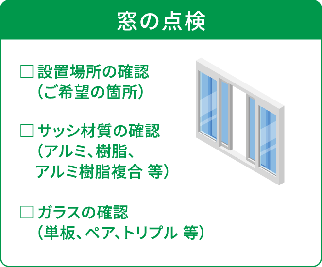 窓の点検 □設置場所の確認（ご希望の箇所） □サッシ材質の確認（アルミ、樹脂、アルミ樹脂複合 等） □ガラスの確認（単板、ペア、トリプル 等）