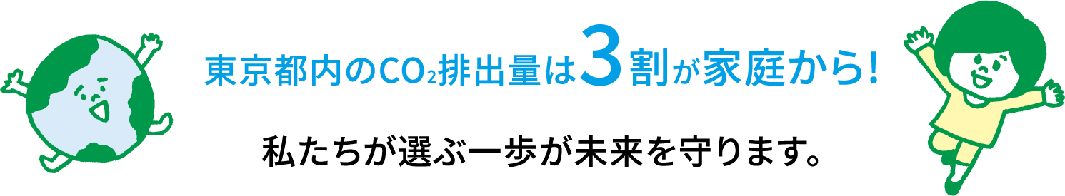 東京都内のCO2排出量は3割が家庭から! 私たちが選ぶ一歩が未来を守ります。
