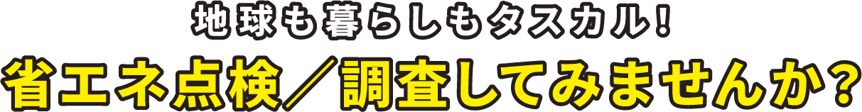 地球も暮らしもタスカル！省エネ点検／調査してみませんか？