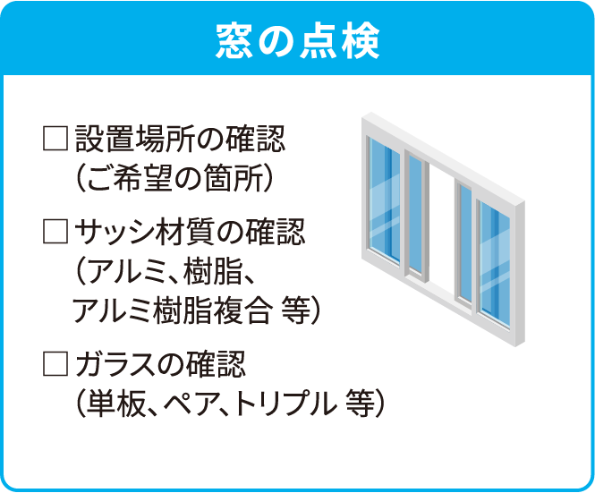 窓の点検□ 設置場所の確認（ご希望の箇所）□ サッシ材質の確認（アルミ、樹脂、アルミ樹脂複合 等）□ ガラスの確認（単板、ペア、トリプル 等）