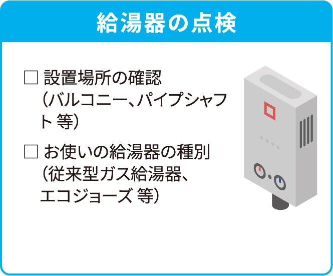 給湯器の点検□ 設置場所の確認（バルコニー、パイプシャフト 等）□ お使いの給湯器の種別（従来型ガス給湯器、エコジョーズ 等）