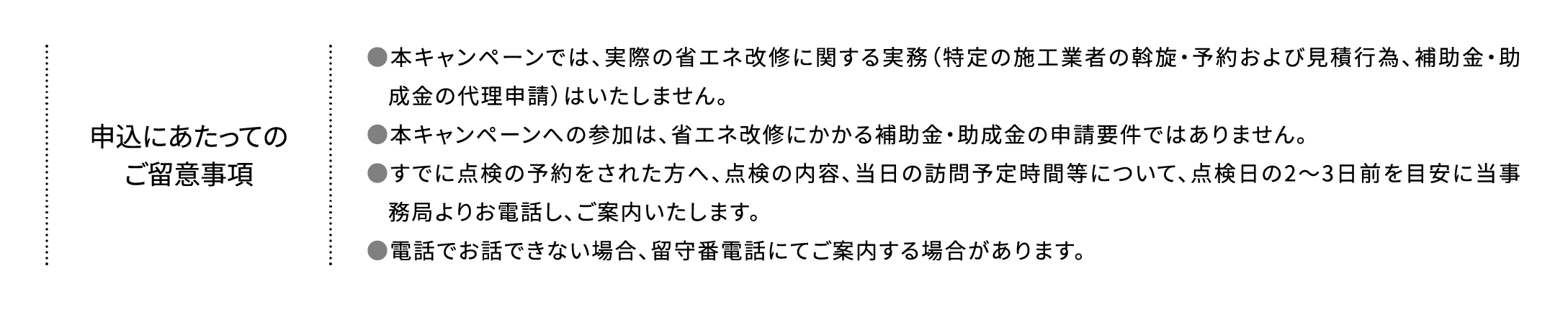 申込にあたってのご留意事項 ●本キャンペーンでは、実際の省エネ改修に関する実務（特定の施工業者の斡旋・予約および見積行為、補助金・助成金の代理申請）はいたしません。●本キャンペーンへの参加は、省エネ改修にかかる補助金・助成金の申請要件ではありません。●すでに点検の予約をされた方へ、点検の内容、当日の訪問予定時間等について、点検日の2～3日前を目安に当事務局よりお電話し、ご案内いたします。●電話でお話できない場合、留守番電話にてご案内する場合があります。